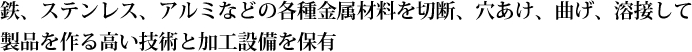鉄、ステンレス、アルミなどの各種金属材料を切断、穴あけ、曲げ、溶接して製品を作る高い技術と加工技術を保有